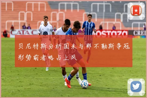 贝尼特斯分析国米与那不勒斯争冠形势前者略占上风