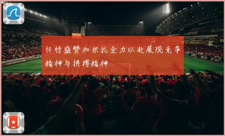 怀特盛赞加尔扎全力以赴展现竞争精神与拼搏精神