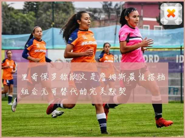 里奇保罗称欧文是詹姆斯最佳搭档组合无可替代的完美默契