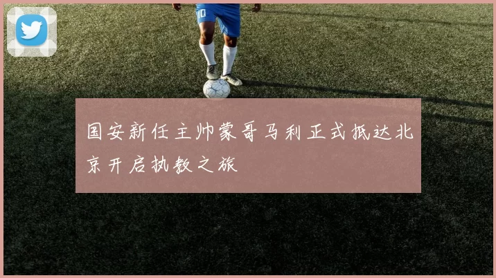 国安新任主帅蒙哥马利正式抵达北京开启执教之旅