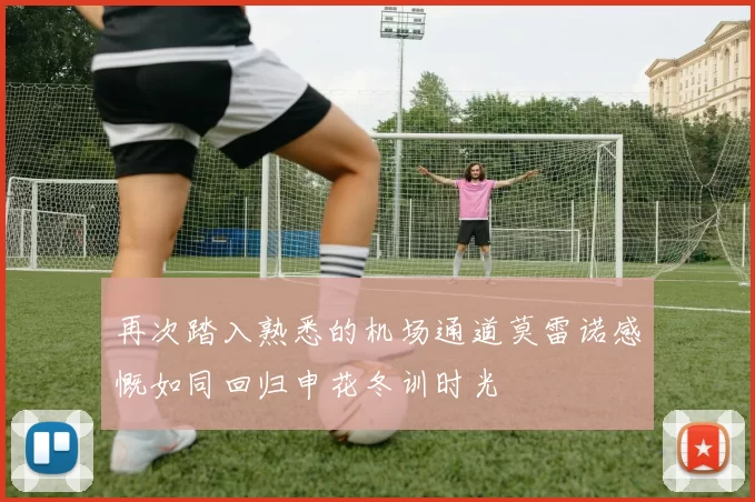 再次踏入熟悉的机场通道莫雷诺感慨如同回归申花冬训时光