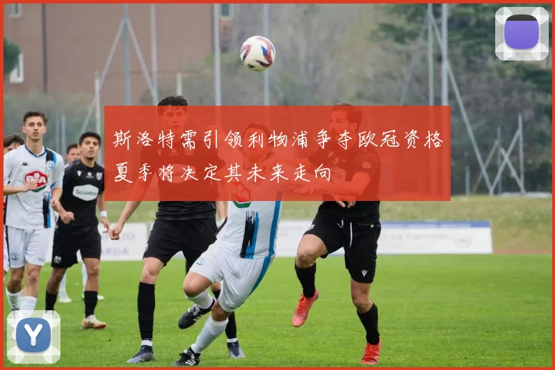 斯洛特需引领利物浦争夺欧冠资格夏季将决定其未来走向