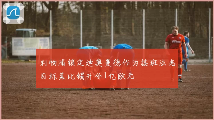 利物浦锁定迪奥曼德作为接班法老目标莱比锡开价1亿欧元