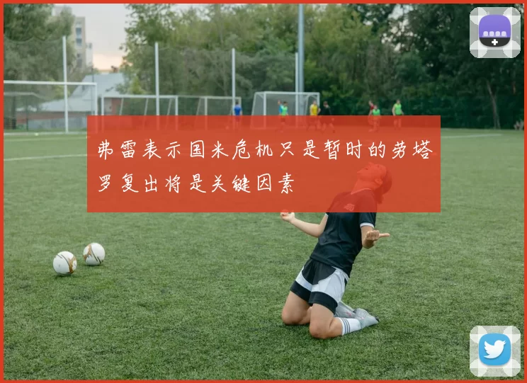 弗雷表示国米危机只是暂时的劳塔罗复出将是关键因素