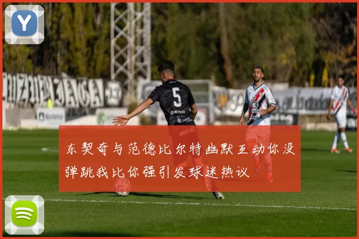 东契奇与范德比尔特幽默互动你没弹跳我比你强引发球迷热议