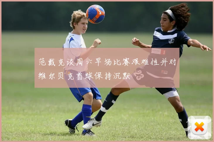 范戴克谈周六早场比赛艰难性并对维尔贝克首球保持沉默