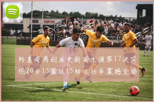 约基奇再创历史新高生涯第17次实现20分15篮板15助攻壮举震撼全场
