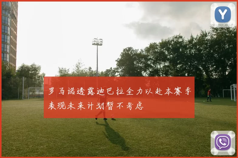 罗马诺透露迪巴拉全力以赴本赛季表现未来计划暂不考虑