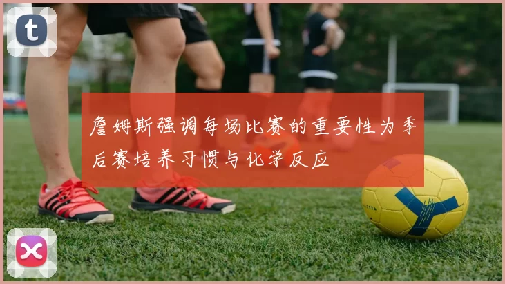 詹姆斯强调每场比赛的重要性为季后赛培养习惯与化学反应