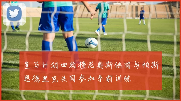 皇马计划回购穆尼奥斯他将与帕斯恩德里克共同参加季前训练