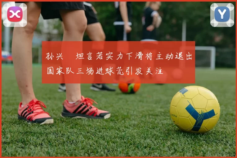 孙兴慜坦言若实力下滑将主动退出国家队三场进球荒引发关注