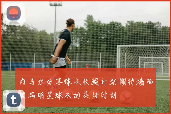 内马尔分享球衣收藏计划期待墙面装满明星球衣的美好时刻