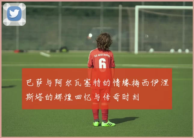 巴萨与阿尔瓦塞特的情缘梅西伊涅斯塔的辉煌回忆与传奇时刻