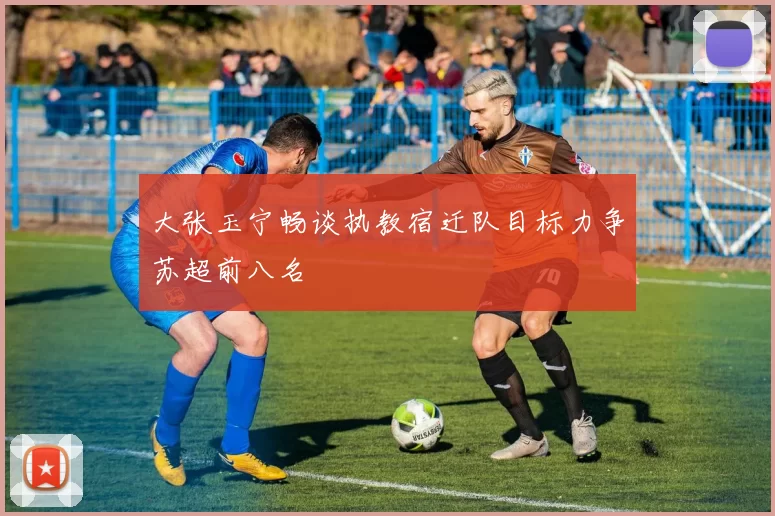 大张玉宁畅谈执教宿迁队目标力争苏超前八名