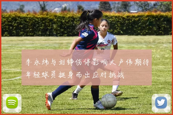 李永炜与刘铮伤停影响大卢伟期待年轻球员挺身而出应对挑战